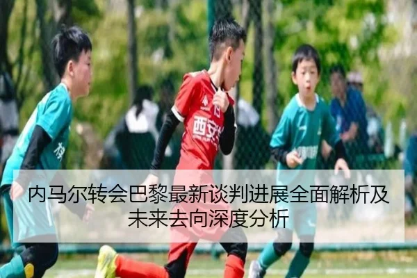 内马尔转会巴黎最新谈判进展全面解析及未来去向深度分析